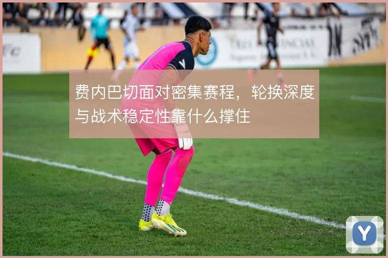 费内巴切面对密集赛程，轮换深度与战术稳定性靠什么撑住