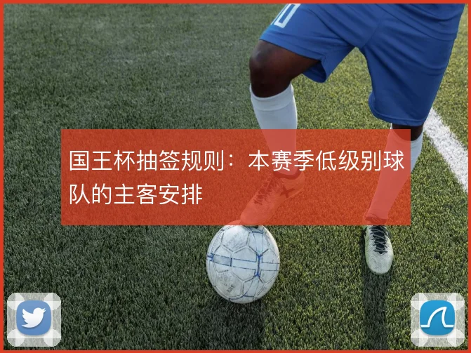 国王杯抽签规则：本赛季低级别球队的主客安排