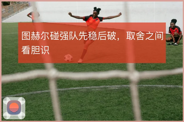 图赫尔碰强队先稳后破，取舍之间看胆识