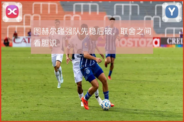 图赫尔碰强队先稳后破，取舍之间看胆识