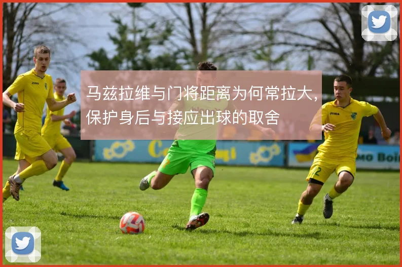 马兹拉维与门将距离为何常拉大，保护身后与接应出球的取舍