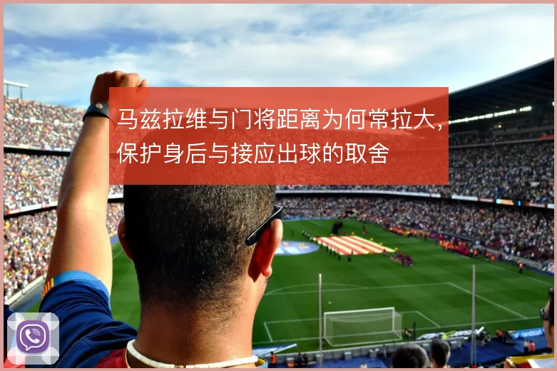 马兹拉维与门将距离为何常拉大，保护身后与接应出球的取舍